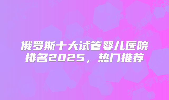俄罗斯十大试管婴儿医院排名2025，热门推荐
