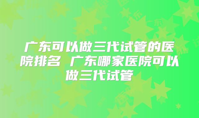广东可以做三代试管的医院排名 广东哪家医院可以做三代试管