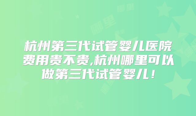 杭州第三代试管婴儿医院费用贵不贵,杭州哪里可以做第三代试管婴儿！