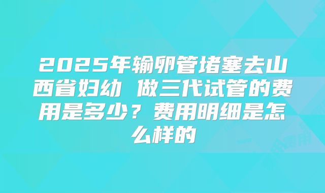 2025年输卵管堵塞去山西省妇幼 做三代试管的费用是多少?费用明细是怎么样的