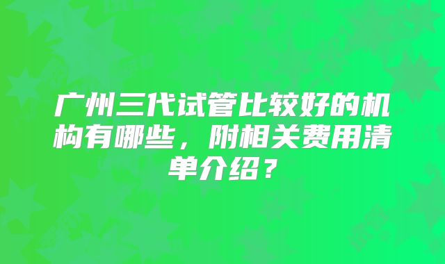 广州三代试管比较好的机构有哪些，附相关费用清单介绍？