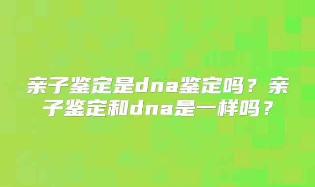 亲子鉴定是dna鉴定吗？亲子鉴定和dna是一样吗？