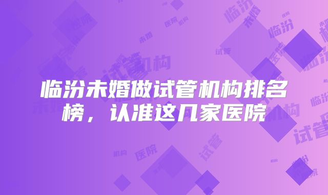 临汾未婚做试管机构排名榜,认准这几家医院