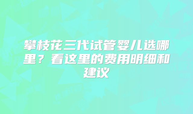 攀枝花三代试管婴儿选哪里?看这里的费用明细和建议
