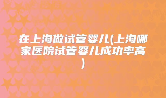 在上海做试管婴儿(上海哪家医院试管婴儿成功率高)