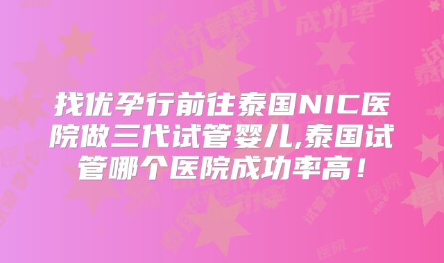 找优孕行前往泰国NIC医院做三代试管婴儿,泰国试管哪个医院成功率高！