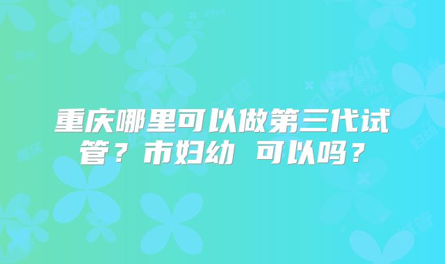 重庆哪里可以做第三代试管?市妇幼 可以吗?