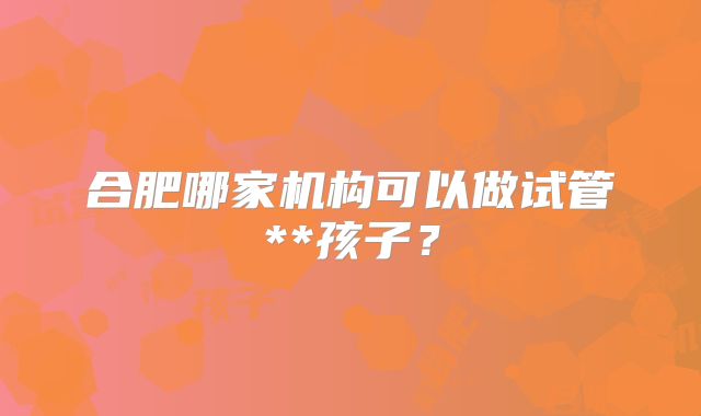 合肥哪家机构可以做试管**孩子？