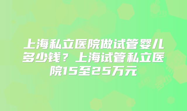 上海私立医院做试管婴儿多少钱?上海试管私立医院15至25万元