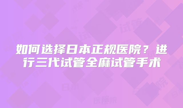 如何选择日本正规医院？进行三代试管全麻试管手术
