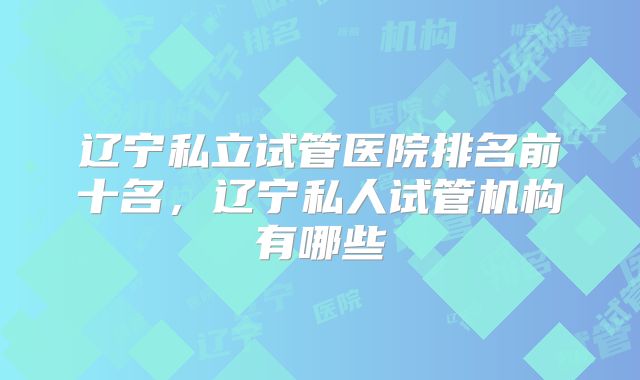辽宁私立试管医院排名前十名，辽宁私人试管机构有哪些