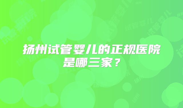 扬州试管婴儿的正规医院是哪三家？