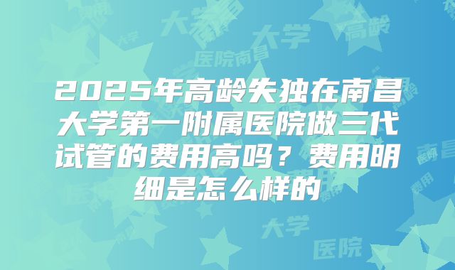 2025年高龄失独在南昌大学第一附属医院做三代试管的费用高吗？费用明细是怎么样的