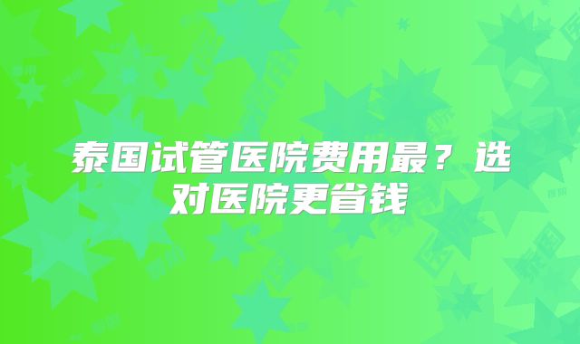 泰国试管医院费用最？选对医院更省钱