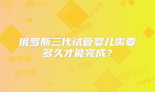 俄罗斯三代试管婴儿需要多久才能完成？