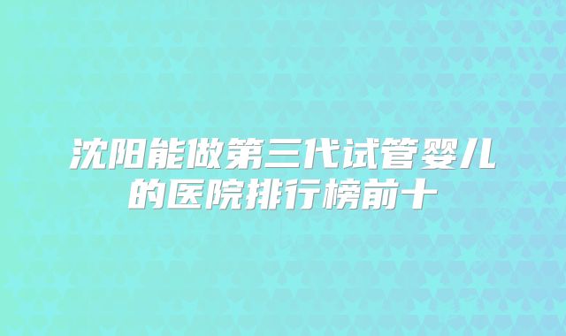 沈阳能做第三代试管婴儿的医院排行榜前十