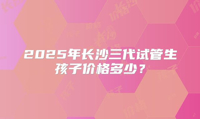 2025年长沙三代试管生孩子价格多少？