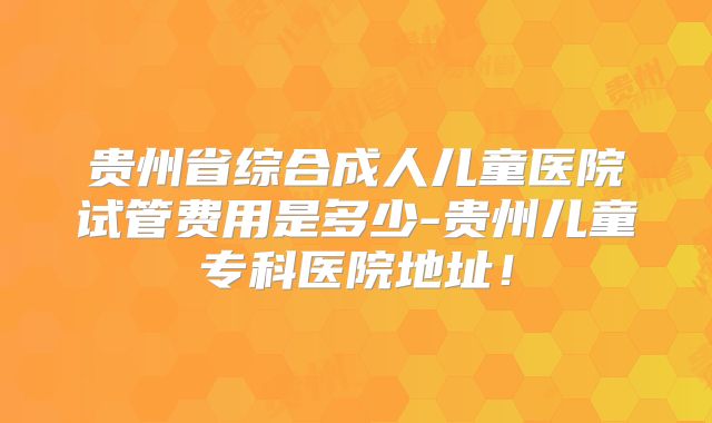 贵州省综合成人儿童医院试管费用是多少-贵州儿童专科医院地址!