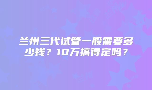 兰州三代试管一般需要多少钱？10万搞得定吗？