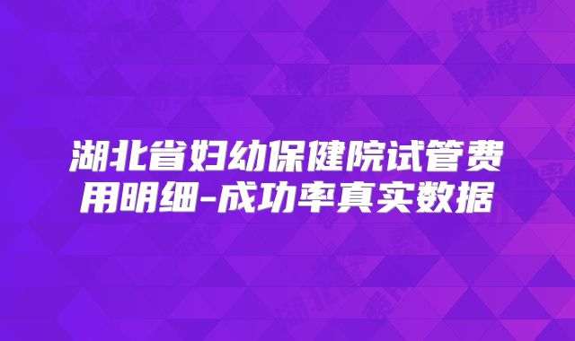 湖北省妇幼保健院试管费用明细-成功率真实数据