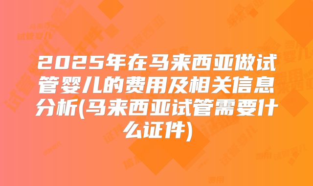 2025年在马来西亚做试管婴儿的费用及相关信息分析(马来西亚试管需要什么证件)
