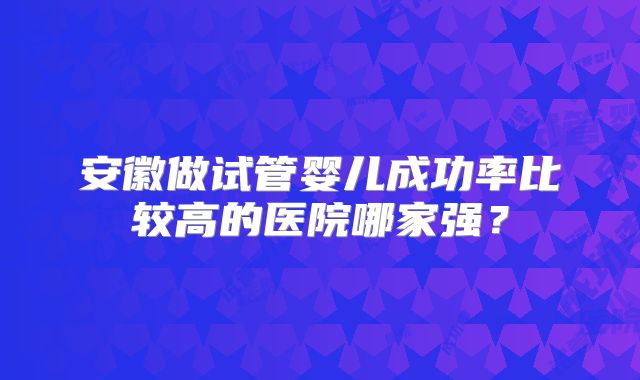 安徽做试管婴儿成功率比较高的医院哪家强?