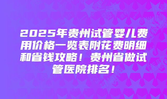 2025年贵州试管婴儿费用价格一览表附花费明细和省钱攻略！贵州省做试管医院排名！