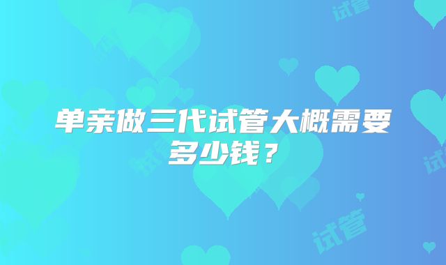 单亲做三代试管大概需要多少钱?
