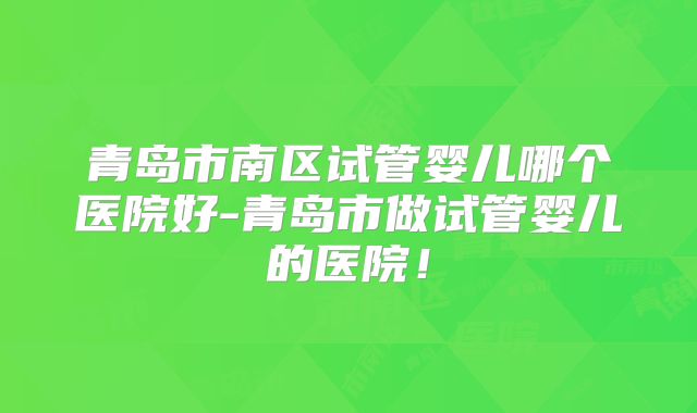 青岛市南区试管婴儿哪个医院好-青岛市做试管婴儿的医院!