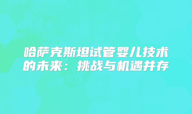 哈萨克斯坦试管婴儿技术的未来：挑战与机遇并存