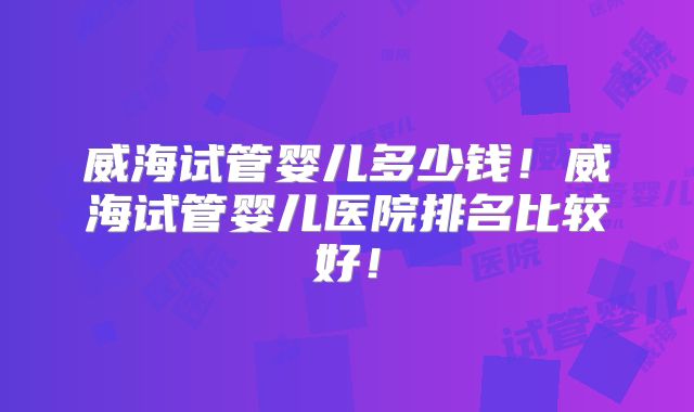 威海试管婴儿多少钱！威海试管婴儿医院排名比较好！