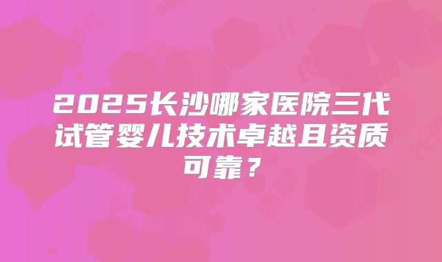 2025长沙哪家医院三代试管婴儿技术卓越且资质可靠？