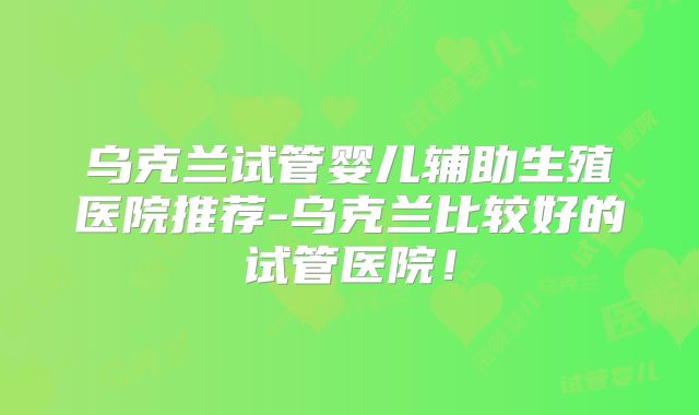 乌克兰试管婴儿辅助生殖医院推荐-乌克兰比较好的试管医院！