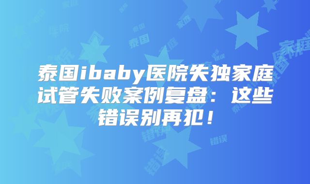 泰国ibaby医院失独家庭试管失败案例复盘：这些错误别再犯！