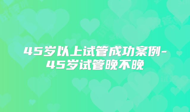 45岁以上试管成功案例-45岁试管晚不晚