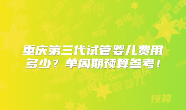 重庆第三代试管婴儿费用多少？单周期预算参考！