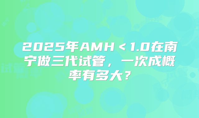 2025年AMH＜1.0在南宁做三代试管，一次成概率有多大？