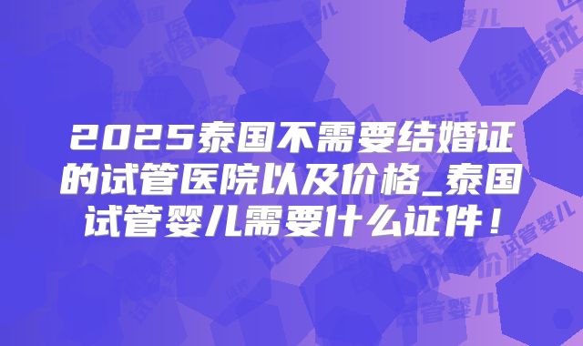 2025泰国不需要结婚证的试管医院以及价格_泰国试管婴儿需要什么证件！