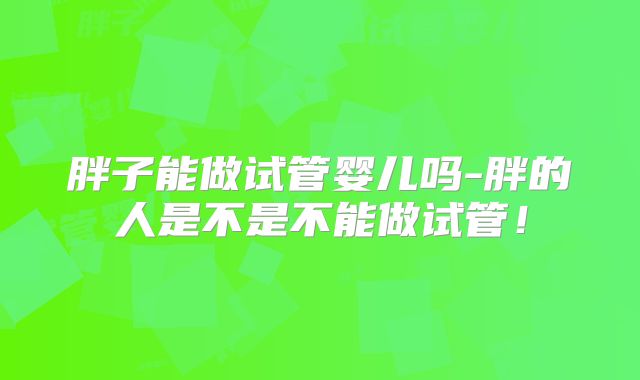 胖子能做试管婴儿吗-胖的人是不是不能做试管！