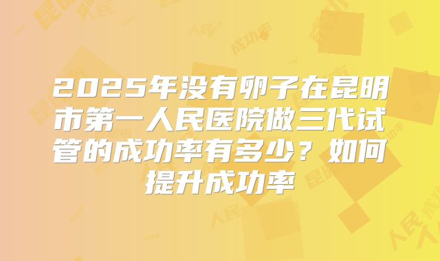 2025年没有卵子在昆明市第一人民医院做三代试管的成功率有多少?如何提升成功率