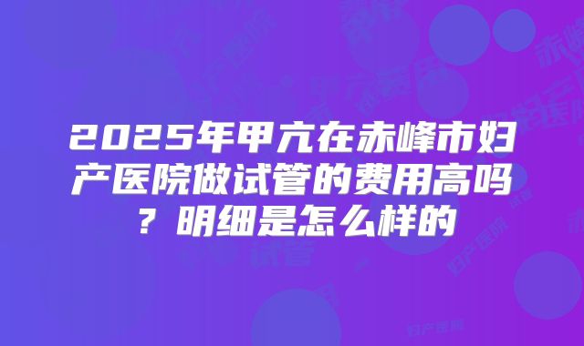 2025年甲亢在赤峰市妇产医院做试管的费用高吗？明细是怎么样的