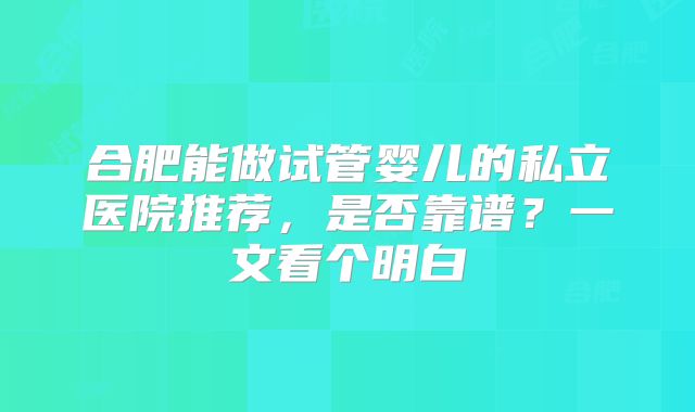 合肥能做试管婴儿的私立医院推荐，是否靠谱？一文看个明白