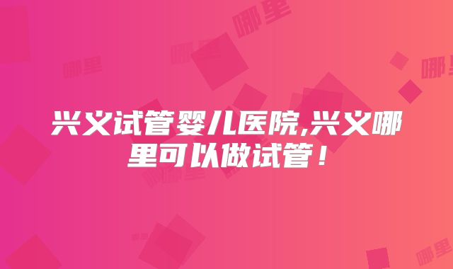 兴义试管婴儿医院,兴义哪里可以做试管！