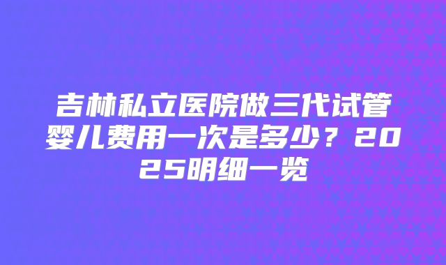 吉林私立医院做三代试管婴儿费用一次是多少？2025明细一览