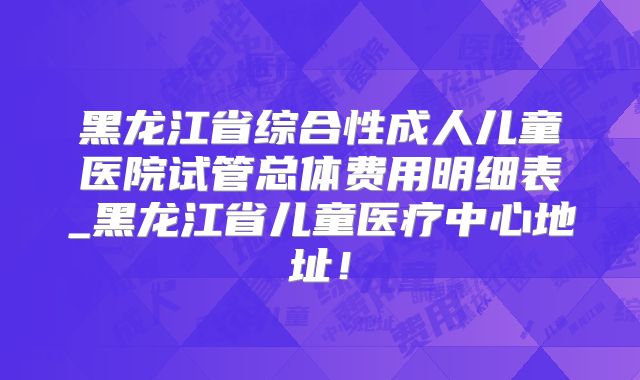 黑龙江省综合性成人儿童医院试管总体费用明细表_黑龙江省儿童医疗中心地址！