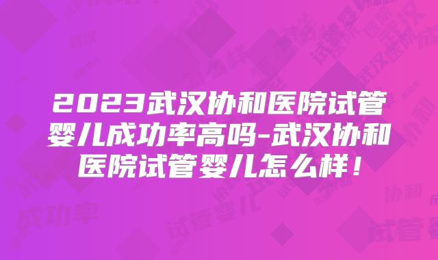 2023武汉协和医院试管婴儿成功率高吗-武汉协和医院试管婴儿怎么样！
