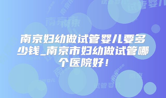 南京妇幼做试管婴儿要多少钱_南京市妇幼做试管哪个医院好!