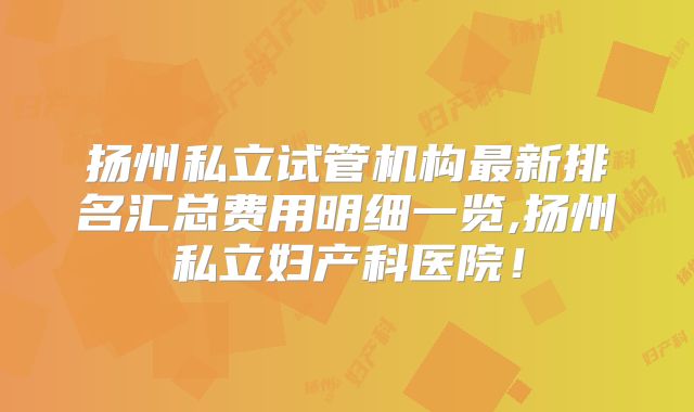 扬州私立试管机构最新排名汇总费用明细一览,扬州私立妇产科医院!