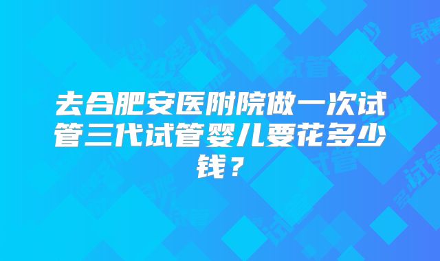 去合肥安医附院做一次试管三代试管婴儿要花多少钱?
