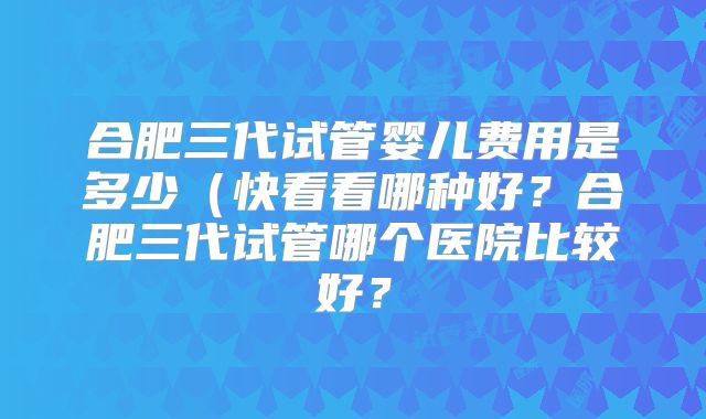 合肥三代试管婴儿费用是多少(快看看哪种好?合肥三代试管哪个医院比较好?